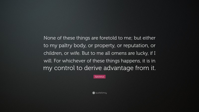 Epictetus Quote: “None of these things are foretold to me; but either to my paltry body, or property, or reputation, or children, or wife. But to me all omens are lucky, if I will. For whichever of these things happens, it is in my control to derive advantage from it.”