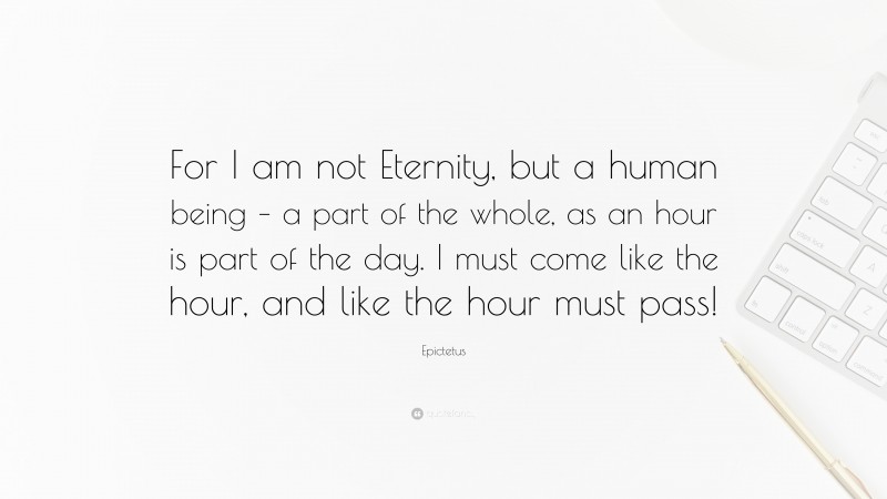 Epictetus Quote: “For I am not Eternity, but a human being – a part of the whole, as an hour is part of the day. I must come like the hour, and like the hour must pass!”