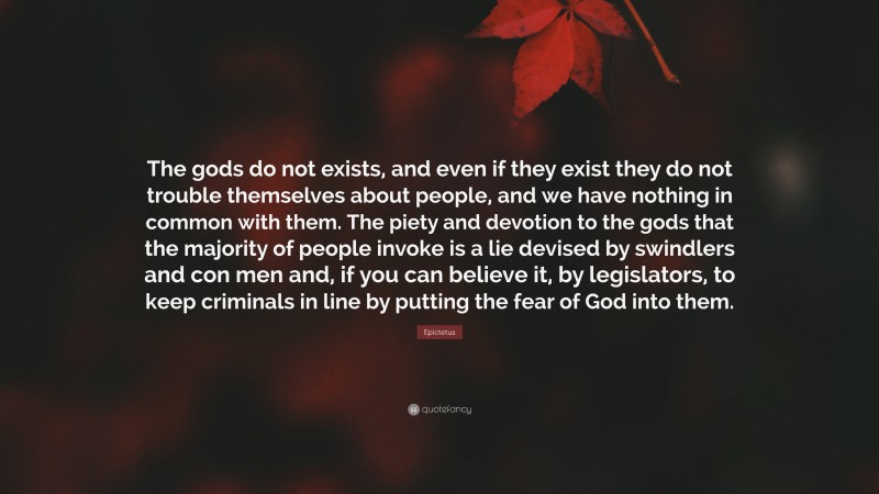 Epictetus Quote: “The gods do not exists, and even if they exist they do not trouble themselves about people, and we have nothing in common with them. The piety and devotion to the gods that the majority of people invoke is a lie devised by swindlers and con men and, if you can believe it, by legislators, to keep criminals in line by putting the fear of God into them.”