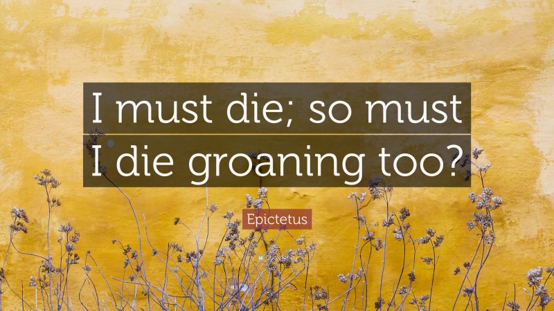 Epictetus Quote: “I must die; so must I die groaning too?”