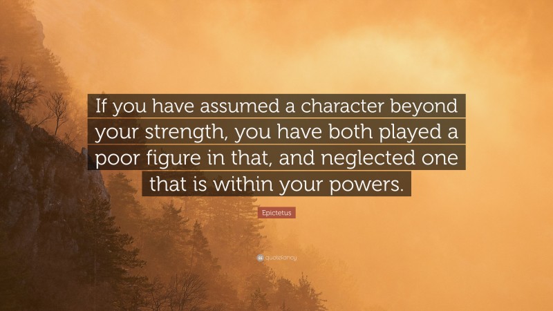 Epictetus Quote: “If you have assumed a character beyond your strength, you have both played a poor figure in that, and neglected one that is within your powers.”