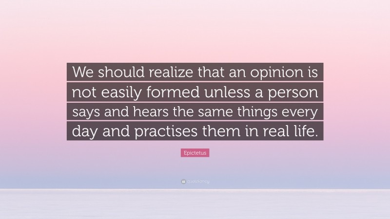 Epictetus Quote: “We should realize that an opinion is not easily formed unless a person says and hears the same things every day and practises them in real life.”