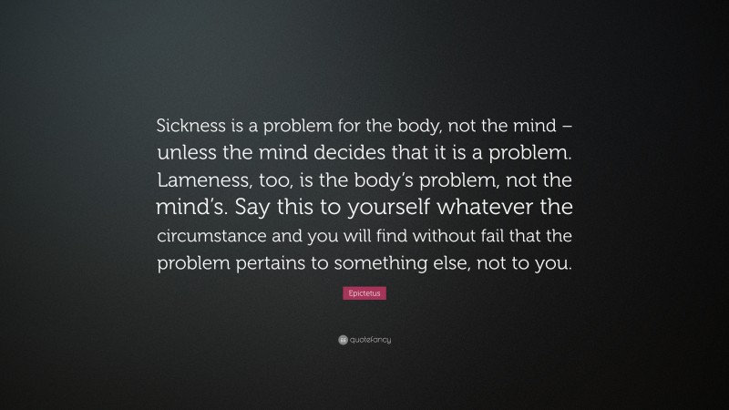 Epictetus Quote: “Sickness is a problem for the body, not the mind – unless the mind decides that it is a problem. Lameness, too, is the body’s problem, not the mind’s. Say this to yourself whatever the circumstance and you will find without fail that the problem pertains to something else, not to you.”