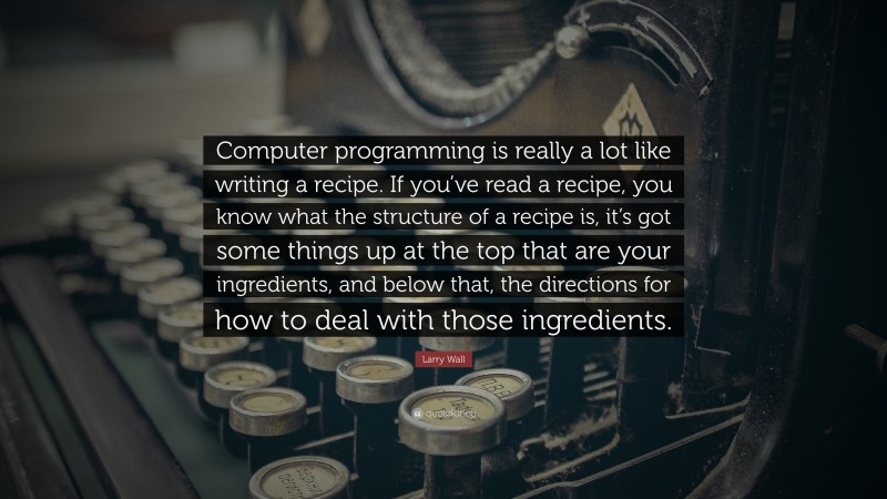 Larry Wall Quote: “Computer programming is really a lot like writing a recipe. If you’ve read a recipe, you know what the structure of a recipe is, it’s got some things up at the top that are your ingredients, and below that, the directions for how to deal with those ingredients.”
