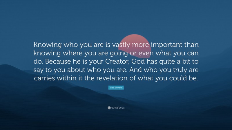 Lisa Bevere Quote: “Knowing who you are is vastly more important than knowing where you are going or even what you can do. Because he is your Creator, God has quite a bit to say to you about who you are. And who you truly are carries within it the revelation of what you could be.”