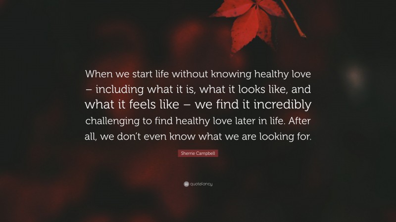 Sherrie Campbell Quote: “When we start life without knowing healthy love – including what it is, what it looks like, and what it feels like – we find it incredibly challenging to find healthy love later in life. After all, we don’t even know what we are looking for.”
