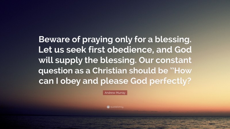 Andrew Murray Quote: “Beware of praying only for a blessing. Let us seek first obedience, and God will supply the blessing. Our constant question as a Christian should be ’’How can I obey and please God perfectly?”