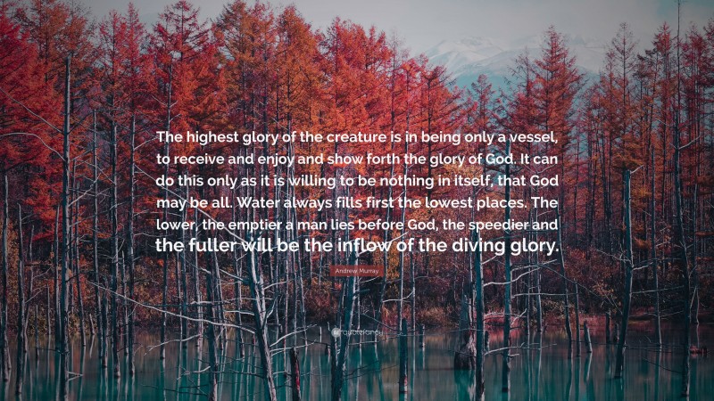 Andrew Murray Quote: “The highest glory of the creature is in being only a vessel, to receive and enjoy and show forth the glory of God. It can do this only as it is willing to be nothing in itself, that God may be all. Water always fills first the lowest places. The lower, the emptier a man lies before God, the speedier and the fuller will be the inflow of the diving glory.”