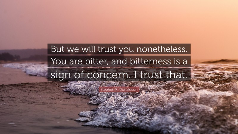 Stephen R. Donaldson Quote: “But we will trust you nonetheless. You are bitter, and bitterness is a sign of concern. I trust that.”