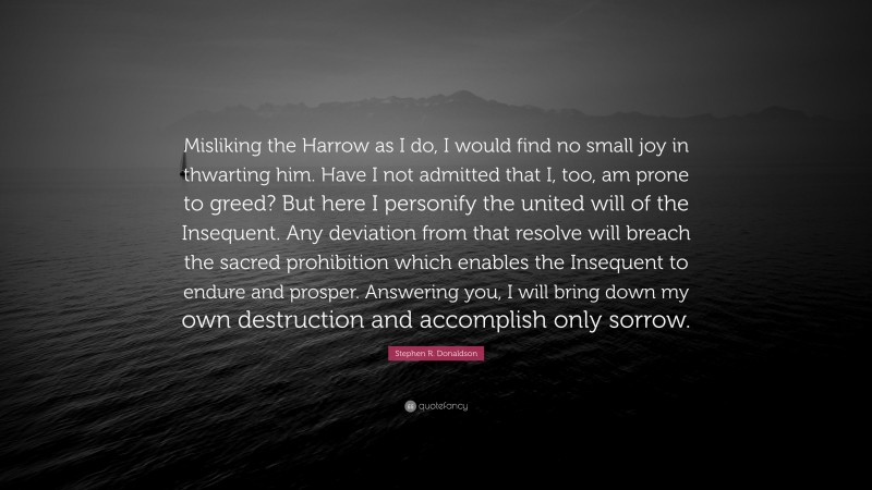Stephen R. Donaldson Quote: “Misliking the Harrow as I do, I would find no small joy in thwarting him. Have I not admitted that I, too, am prone to greed? But here I personify the united will of the Insequent. Any deviation from that resolve will breach the sacred prohibition which enables the Insequent to endure and prosper. Answering you, I will bring down my own destruction and accomplish only sorrow.”