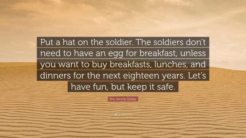 Eric Jerome Dickey Quote: “Put a hat on the soldier. The soldiers don’t need to have an egg for breakfast, unless you want to buy breakfasts, lunches, and dinners for the next eighteen years. Let’s have fun, but keep it safe.”