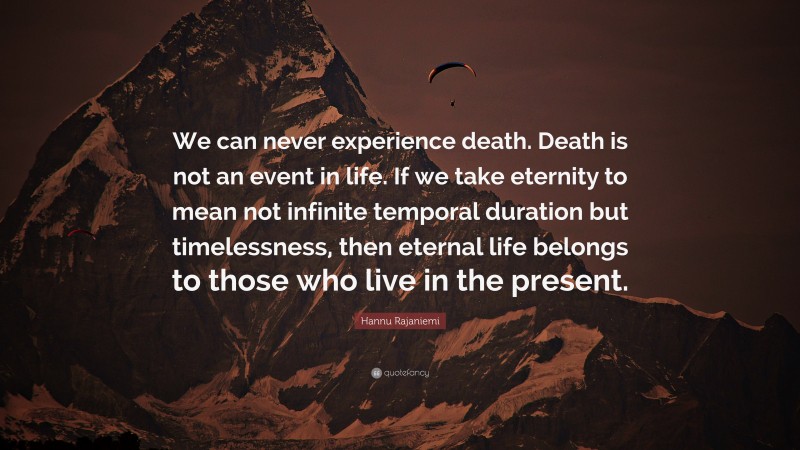 Hannu Rajaniemi Quote: “We can never experience death. Death is not an event in life. If we take eternity to mean not infinite temporal duration but timelessness, then eternal life belongs to those who live in the present.”