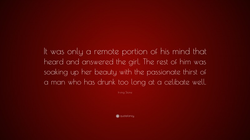 Irving Stone Quote: “It was only a remote portion of his mind that heard and answered the girl. The rest of him was soaking up her beauty with the passionate thirst of a man who has drunk too long at a celibate well.”