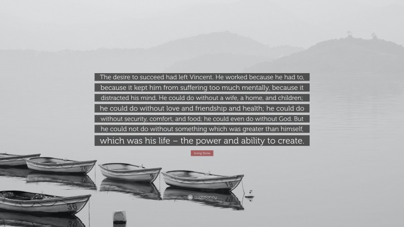 Irving Stone Quote: “The desire to succeed had left Vincent. He worked because he had to, because it kept him from suffering too much mentally, because it distracted his mind. He could do without a wife, a home, and children; he could do without love and friendship and health; he could do without security, comfort, and food; he could even do without God. But he could not do without something which was greater than himself, which was his life – the power and ability to create.”