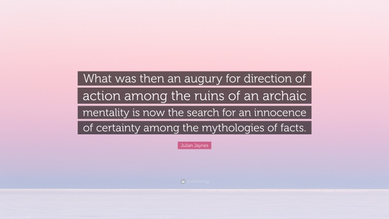 Julian Jaynes Quote: “What was then an augury for direction of action among the ruins of an archaic mentality is now the search for an innocence of certainty among the mythologies of facts.”