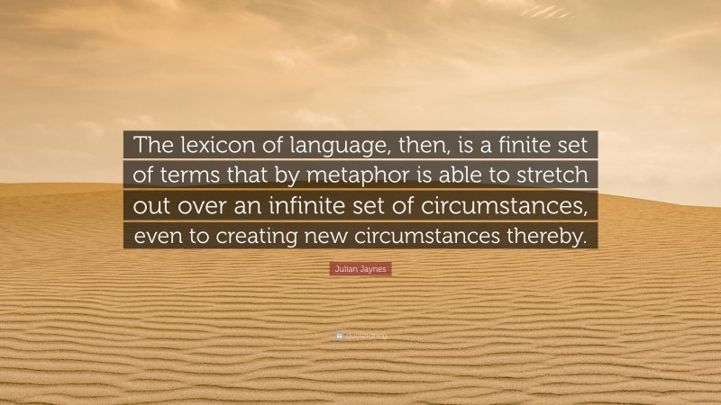 Julian Jaynes Quote: “The lexicon of language, then, is a finite set of terms that by metaphor is able to stretch out over an infinite set of circumstances, even to creating new circumstances thereby.”