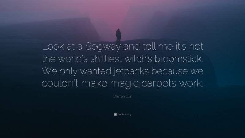 Warren Ellis Quote: “Look at a Segway and tell me it’s not the world’s shittiest witch’s broomstick. We only wanted jetpacks because we couldn’t make magic carpets work.”