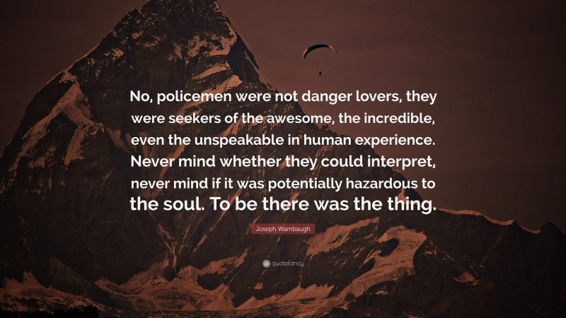 Joseph Wambaugh Quote: “No, policemen were not danger lovers, they were seekers of the awesome, the incredible, even the unspeakable in human experience. Never mind whether they could interpret, never mind if it was potentially hazardous to the soul. To be there was the thing.”