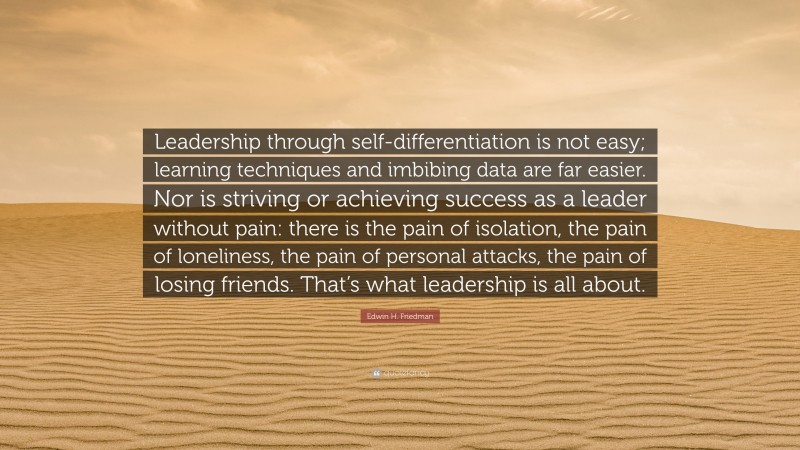 Edwin H. Friedman Quote: “Leadership through self-differentiation is not easy; learning techniques and imbibing data are far easier. Nor is striving or achieving success as a leader without pain: there is the pain of isolation, the pain of loneliness, the pain of personal attacks, the pain of losing friends. That’s what leadership is all about.”