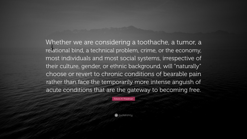 Edwin H. Friedman Quote: “Whether we are considering a toothache, a tumor, a relational bind, a technical problem, crime, or the economy, most individuals and most social systems, irrespective of their culture, gender, or ethnic background, will “naturally” choose or revert to chronic conditions of bearable pain rather than face the temporarily more intense anguish of acute conditions that are the gateway to becoming free.”