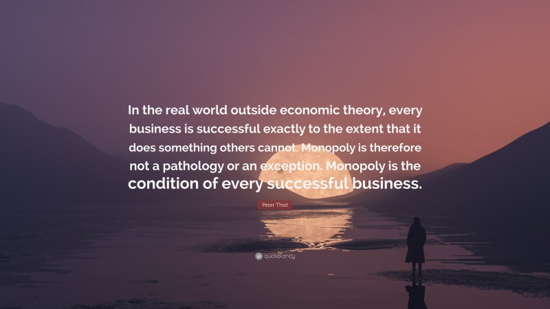 Peter Thiel Quote: “In the real world outside economic theory, every business is successful exactly to the extent that it does something others cannot. Monopoly is therefore not a pathology or an exception. Monopoly is the condition of every successful business.”