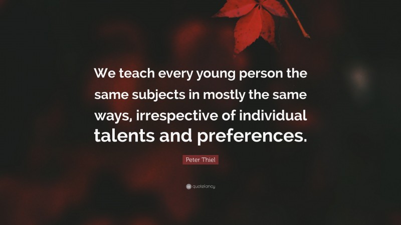 Peter Thiel Quote: “We teach every young person the same subjects in mostly the same ways, irrespective of individual talents and preferences.”