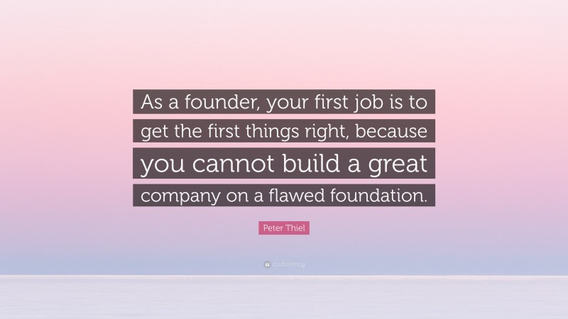 Peter Thiel Quote: “As a founder, your first job is to get the first things right, because you cannot build a great company on a flawed foundation.”