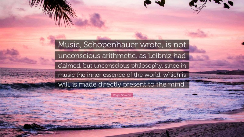 Roger Scruton Quote: “Music, Schopenhauer wrote, is not unconscious arithmetic, as Leibniz had claimed, but unconscious philosophy, since in music the inner essence of the world, which is will, is made directly present to the mind.”