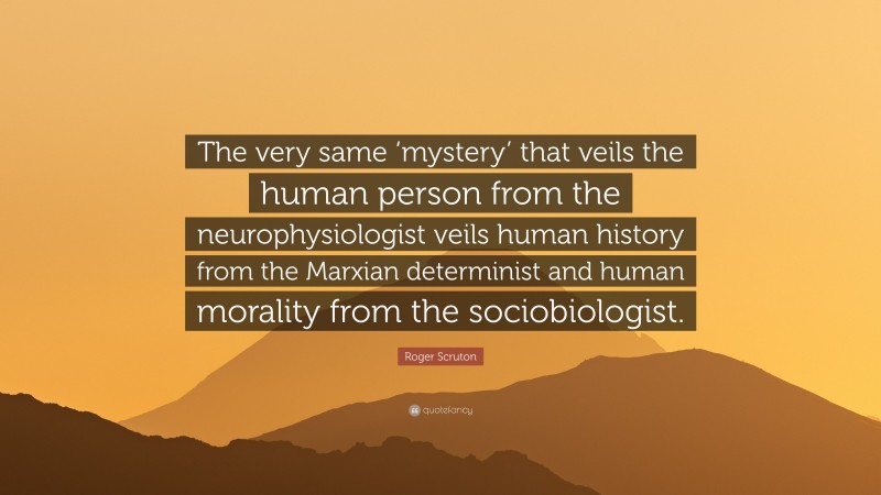 Roger Scruton Quote: “The very same ‘mystery’ that veils the human person from the neurophysiologist veils human history from the Marxian determinist and human morality from the sociobiologist.”