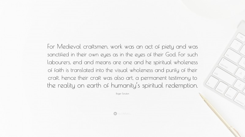 Roger Scruton Quote: “For Medieval craftsmen, work was an act of piety and was sanctified in their own eyes as in the eyes of their God. For such labourers, end and means are one and he spiritual wholeness of faith is translated into the visual wholeness and purify of their craft. hence their craft was also art, a permanent testimony to the reality on earth of humanity’s spiritual redemption.”