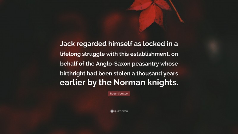 Roger Scruton Quote: “Jack regarded himself as locked in a lifelong struggle with this establishment, on behalf of the Anglo-Saxon peasantry whose birthright had been stolen a thousand years earlier by the Norman knights.”