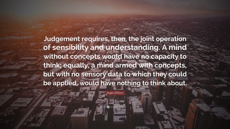 Roger Scruton Quote: “Judgement requires, then, the joint operation of sensibility and understanding. A mind without concepts would have no capacity to think; equally, a mind armed with concepts, but with no sensory data to which they could be applied, would have nothing to think about.”