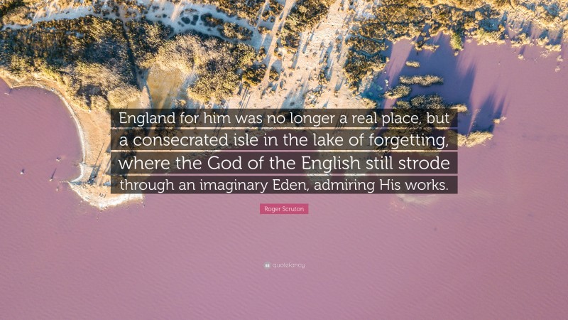 Roger Scruton Quote: “England for him was no longer a real place, but a consecrated isle in the lake of forgetting, where the God of the English still strode through an imaginary Eden, admiring His works.”