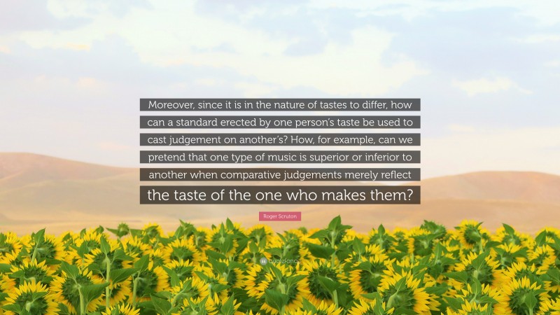Roger Scruton Quote: “Moreover, since it is in the nature of tastes to differ, how can a standard erected by one person’s taste be used to cast judgement on another’s? How, for example, can we pretend that one type of music is superior or inferior to another when comparative judgements merely reflect the taste of the one who makes them?”