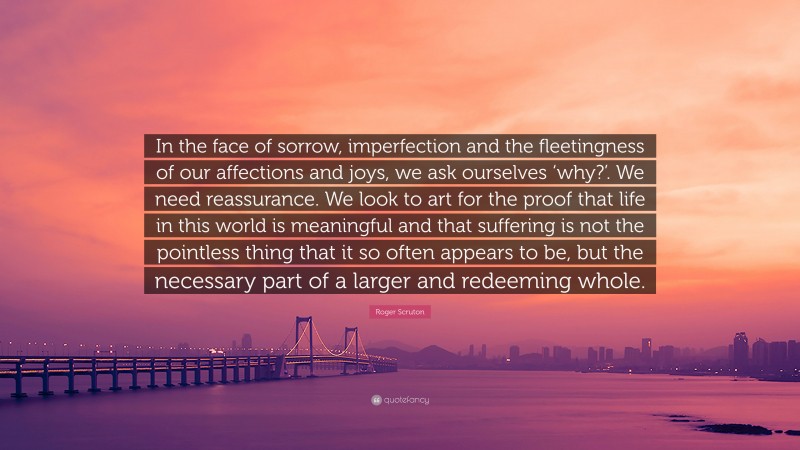 Roger Scruton Quote: “In the face of sorrow, imperfection and the fleetingness of our affections and joys, we ask ourselves ‘why?’. We need reassurance. We look to art for the proof that life in this world is meaningful and that suffering is not the pointless thing that it so often appears to be, but the necessary part of a larger and redeeming whole.”