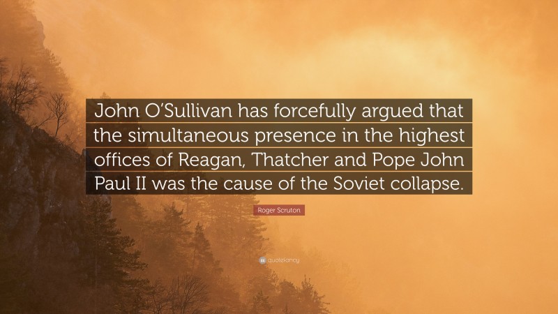 Roger Scruton Quote: “John O’Sullivan has forcefully argued that the simultaneous presence in the highest offices of Reagan, Thatcher and Pope John Paul II was the cause of the Soviet collapse.”