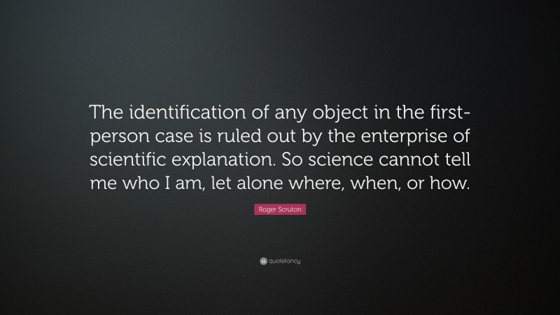 Roger Scruton Quote: “The identification of any object in the first-person case is ruled out by the enterprise of scientific explanation. So science cannot tell me who I am, let alone where, when, or how.”