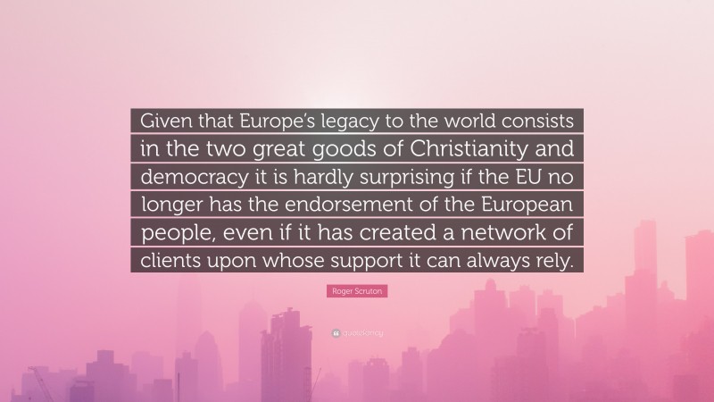 Roger Scruton Quote: “Given that Europe’s legacy to the world consists in the two great goods of Christianity and democracy it is hardly surprising if the EU no longer has the endorsement of the European people, even if it has created a network of clients upon whose support it can always rely.”