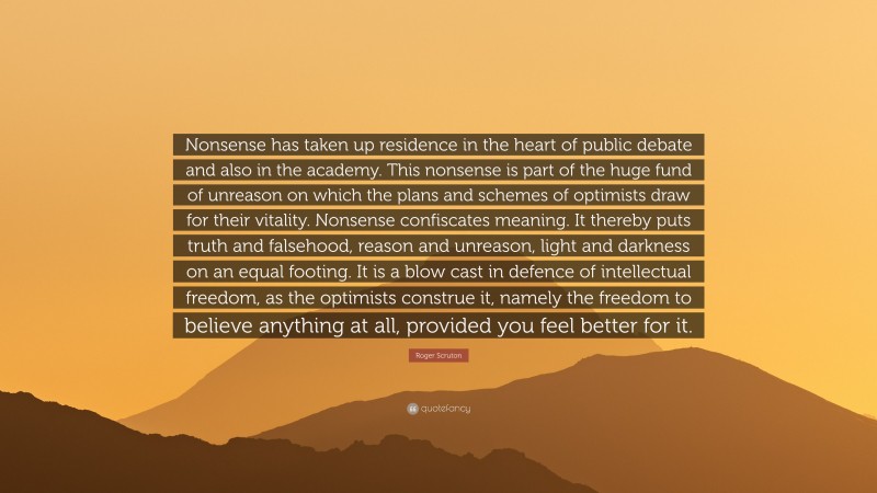 Roger Scruton Quote: “Nonsense has taken up residence in the heart of public debate and also in the academy. This nonsense is part of the huge fund of unreason on which the plans and schemes of optimists draw for their vitality. Nonsense confiscates meaning. It thereby puts truth and falsehood, reason and unreason, light and darkness on an equal footing. It is a blow cast in defence of intellectual freedom, as the optimists construe it, namely the freedom to believe anything at all, provided you feel better for it.”