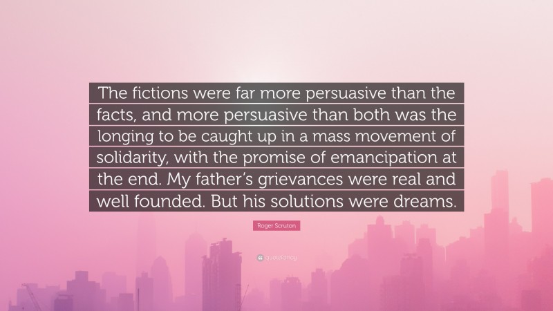 Roger Scruton Quote: “The fictions were far more persuasive than the facts, and more persuasive than both was the longing to be caught up in a mass movement of solidarity, with the promise of emancipation at the end. My father’s grievances were real and well founded. But his solutions were dreams.”