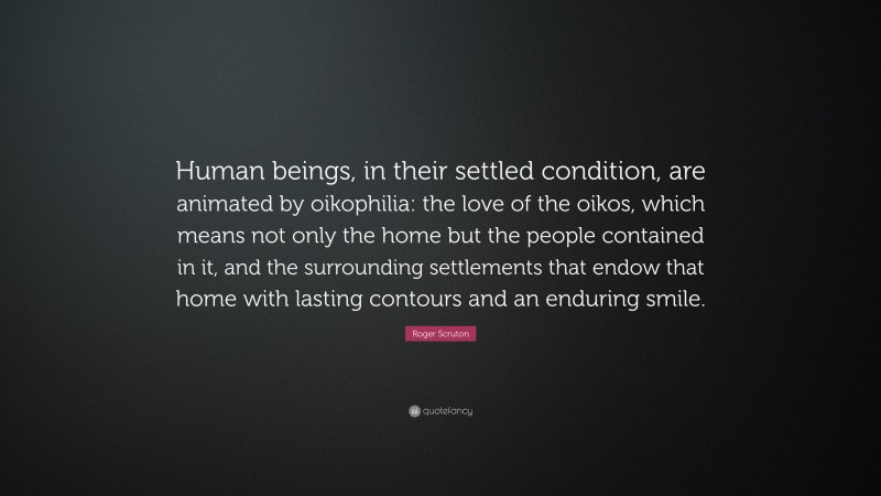 Roger Scruton Quote: “Human beings, in their settled condition, are animated by oikophilia: the love of the oikos, which means not only the home but the people contained in it, and the surrounding settlements that endow that home with lasting contours and an enduring smile.”