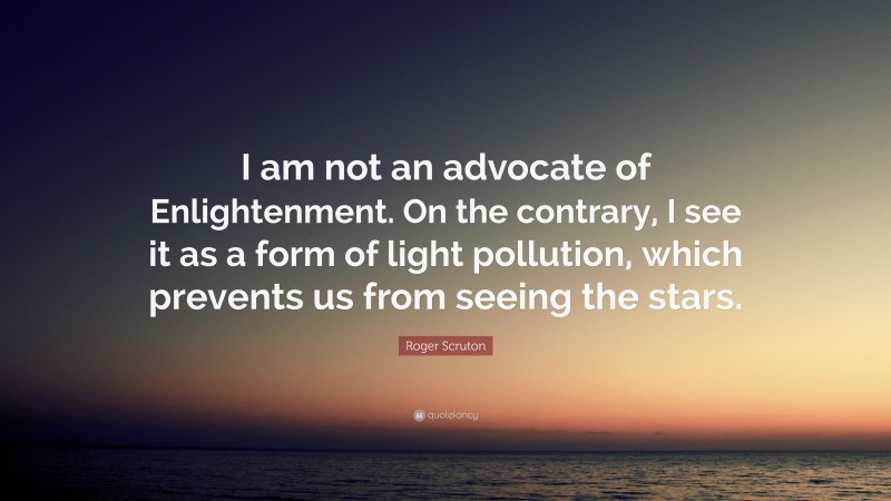 Roger Scruton Quote: “I am not an advocate of Enlightenment. On the contrary, I see it as a form of light pollution, which prevents us from seeing the stars.”