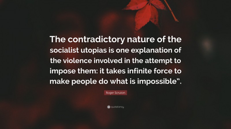 Roger Scruton Quote: “The contradictory nature of the socialist utopias is one explanation of the violence involved in the attempt to impose them: it takes infinite force to make people do what is impossible”.”