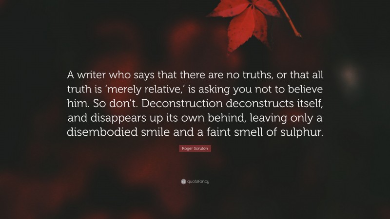 Roger Scruton Quote: “A writer who says that there are no truths, or that all truth is ‘merely relative,’ is asking you not to believe him. So don’t. Deconstruction deconstructs itself, and disappears up its own behind, leaving only a disembodied smile and a faint smell of sulphur.”