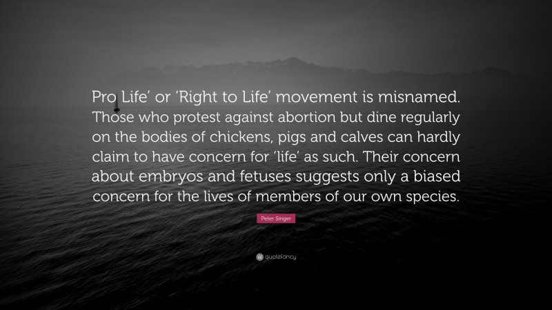 Peter Singer Quote: “Pro Life’ or ‘Right to Life’ movement is misnamed. Those who protest against abortion but dine regularly on the bodies of chickens, pigs and calves can hardly claim to have concern for ‘life’ as such. Their concern about embryos and fetuses suggests only a biased concern for the lives of members of our own species.”
