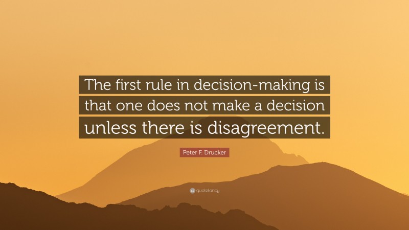 Peter F. Drucker Quote: “The first rule in decision-making is that one does not make a decision unless there is disagreement.”