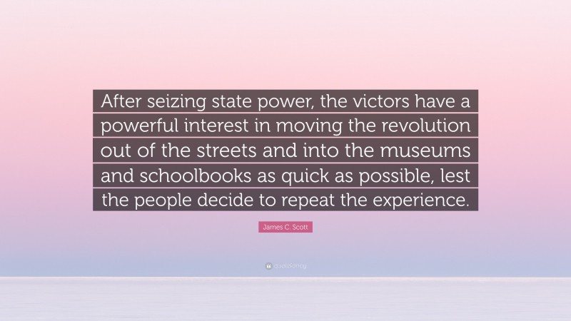James C. Scott Quote: “After seizing state power, the victors have a powerful interest in moving the revolution out of the streets and into the museums and schoolbooks as quick as possible, lest the people decide to repeat the experience.”