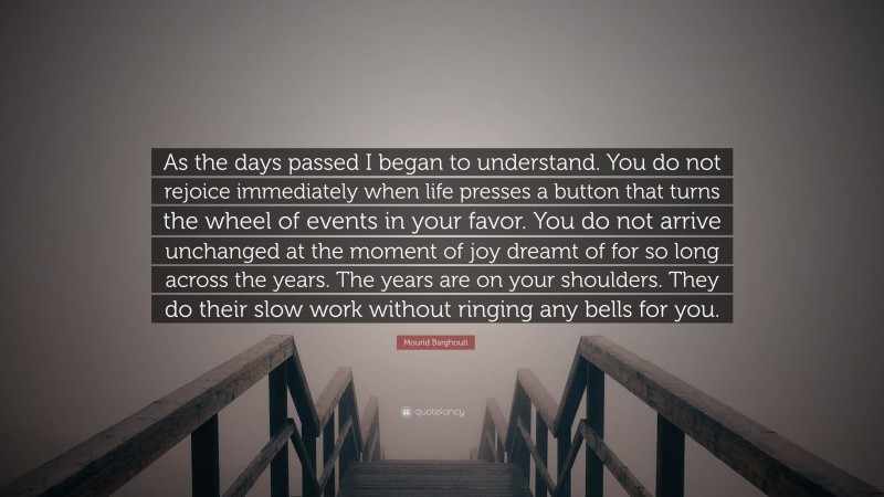 Mourid Barghouti Quote: “As the days passed I began to understand. You do not rejoice immediately when life presses a button that turns the wheel of events in your favor. You do not arrive unchanged at the moment of joy dreamt of for so long across the years. The years are on your shoulders. They do their slow work without ringing any bells for you.”