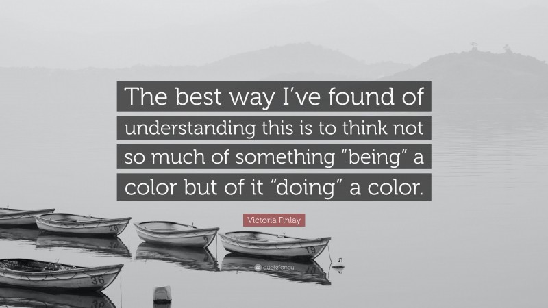 Victoria Finlay Quote: “The best way I’ve found of understanding this is to think not so much of something “being” a color but of it “doing” a color.”