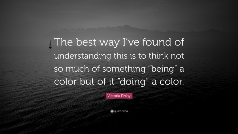 Victoria Finlay Quote: “The best way I’ve found of understanding this is to think not so much of something “being” a color but of it “doing” a color.”
